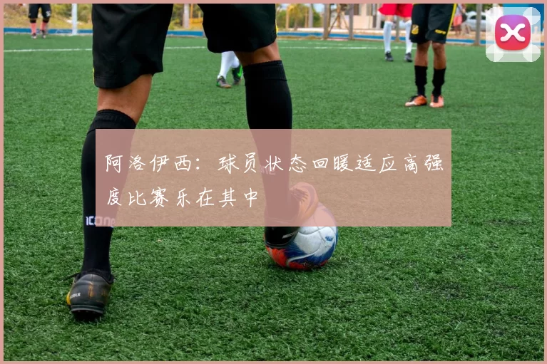阿洛伊西：球员状态回暖适应高强度比赛乐在其中