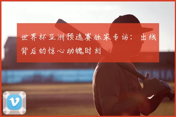 世界杯亚洲预选赛独家专访:出线背后的惊心动魄时刻
