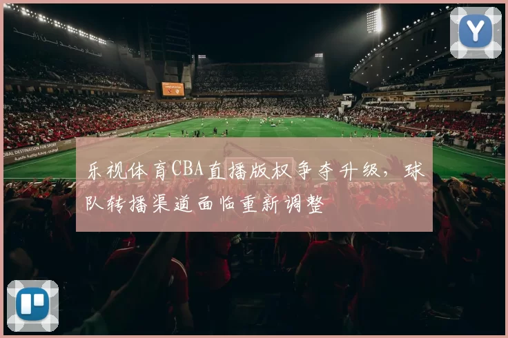 乐视体育CBA直播版权争夺升级，球队转播渠道面临重新调整