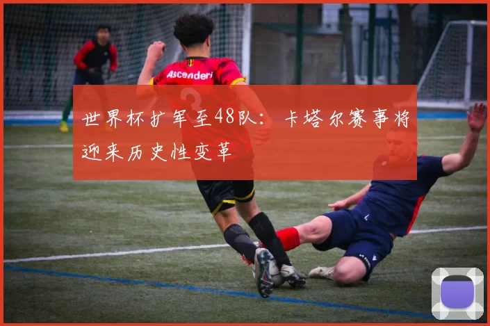 世界杯扩军至48队：卡塔尔赛事将迎来历史性变革