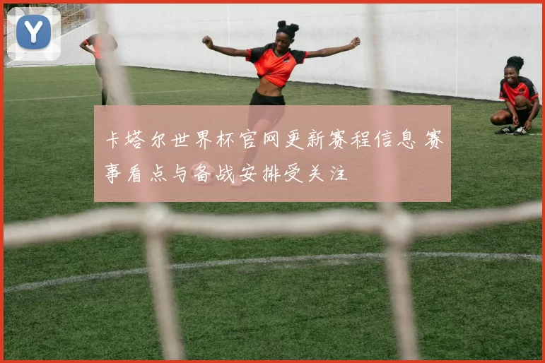 卡塔尔世界杯官网更新赛程信息 赛事看点与备战安排受关注