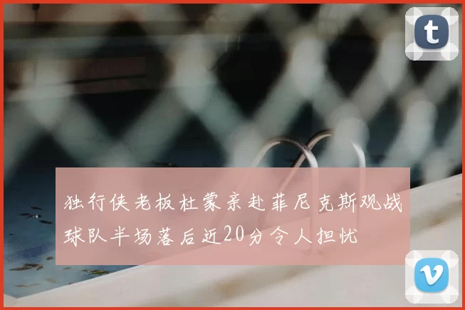 独行侠老板杜蒙亲赴菲尼克斯观战球队半场落后近20分令人担忧