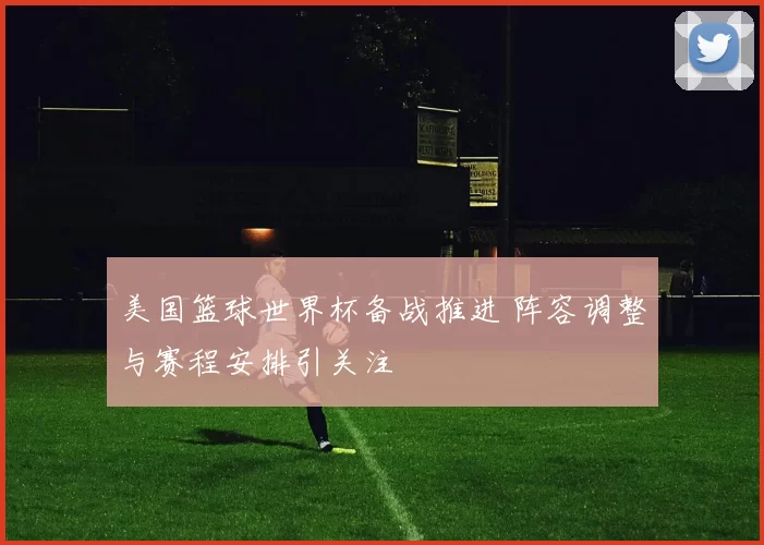 美国篮球世界杯备战推进 阵容调整与赛程安排引关注