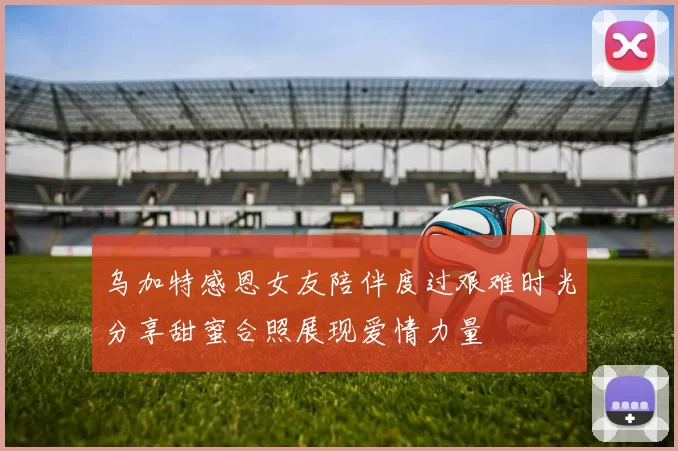 乌加特感恩女友陪伴度过艰难时光分享甜蜜合照展现爱情力量