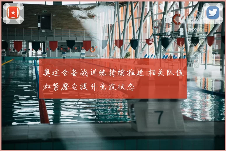奥运会备战训练持续推进 相关队伍加紧磨合提升竞技状态