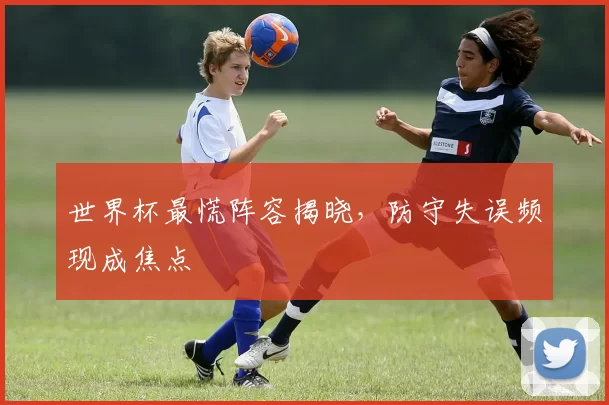 世界杯最慌阵容揭晓,防守失误频现成焦点