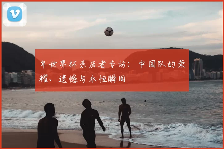 年世界杯亲历者专访:中国队的荣耀、遗憾与永恒瞬间