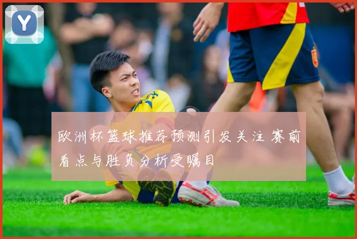欧洲杯篮球推荐预测引发关注 赛前看点与胜负分析受瞩目