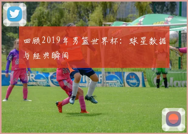 回顾2019年男篮世界杯:球星数据与经典瞬间