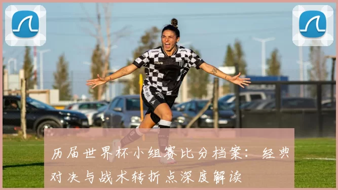 历届世界杯小组赛比分档案：经典对决与战术转折点深度解读