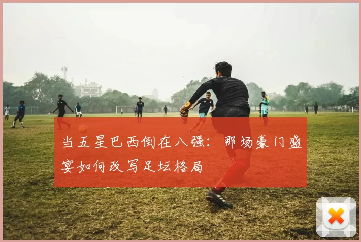 当五星巴西倒在八强：那场豪门盛宴如何改写足坛格局