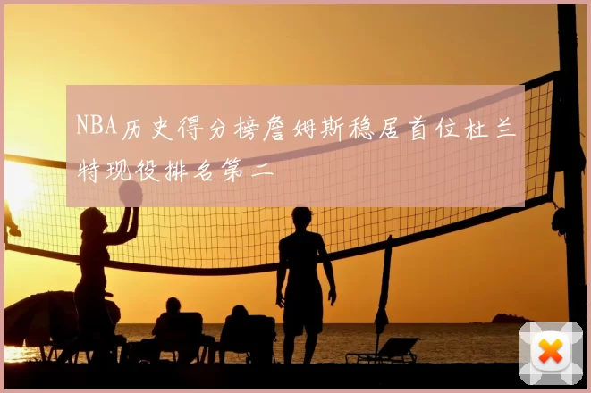 NBA历史得分榜詹姆斯稳居首位杜兰特现役排名第二
