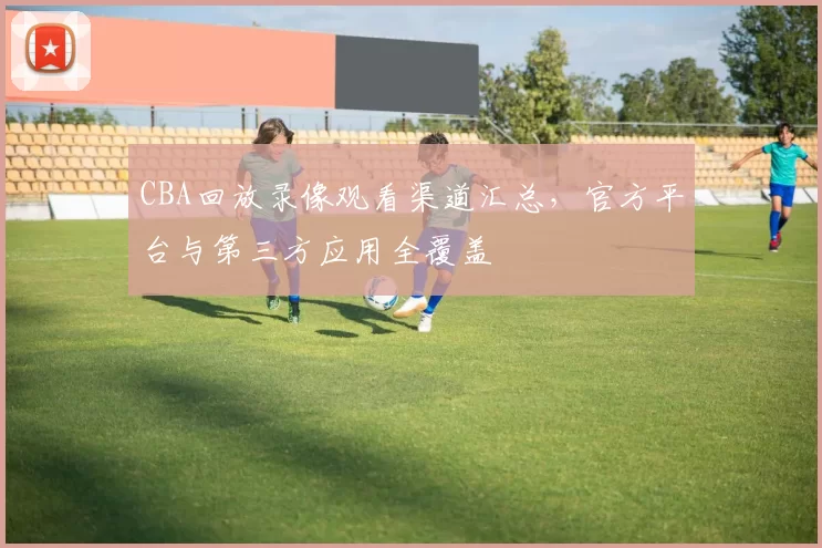 CBA回放录像观看渠道汇总，官方平台与第三方应用全覆盖
