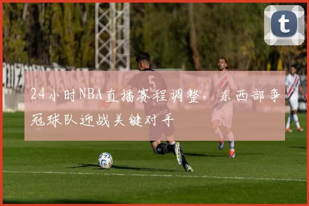 24小时NBA直播赛程调整,东西部争冠球队迎战关键对手