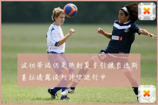 波切蒂诺仍是热刺夏季引援首选斯基拉透露谈判持续进行中