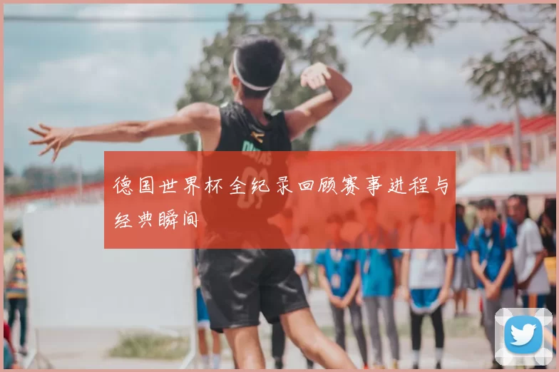 德国世界杯全纪录回顾赛事进程与经典瞬间