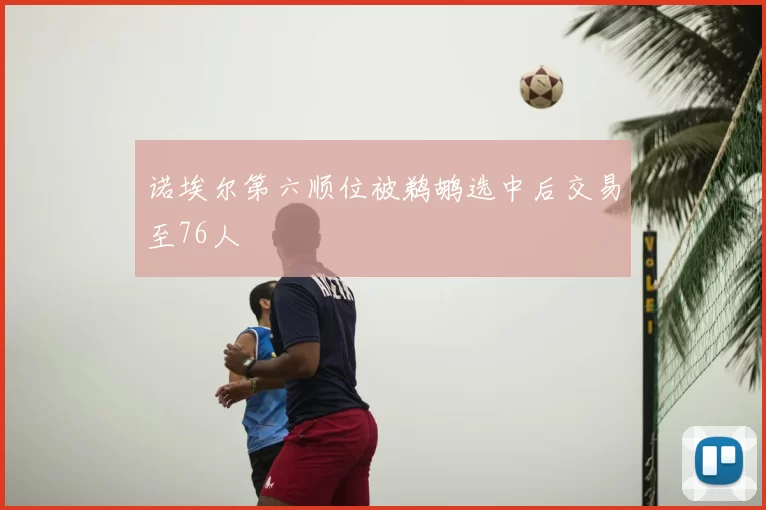诺埃尔第六顺位被鹈鹕选中后交易至76人