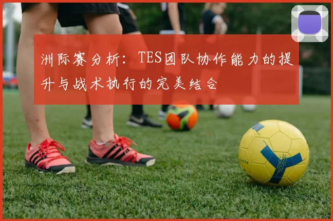 洲际赛分析：TES团队协作能力的提升与战术执行的完美结合