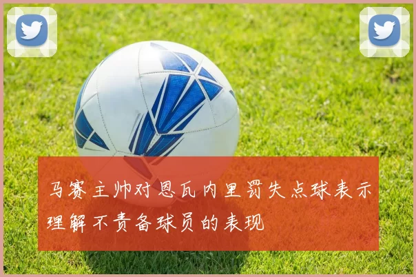 马赛主帅对恩瓦内里罚失点球表示理解不责备球员的表现