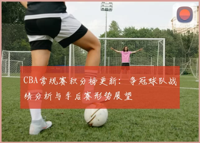 CBA常规赛积分榜更新:争冠球队战绩分析与季后赛形势展望