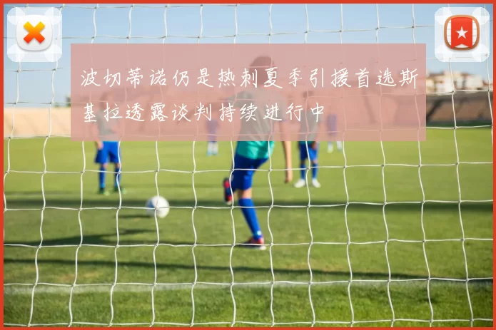 波切蒂诺仍是热刺夏季引援首选斯基拉透露谈判持续进行中