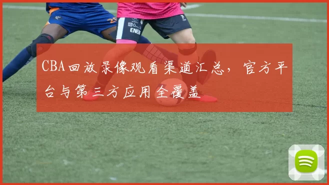 CBA回放录像观看渠道汇总，官方平台与第三方应用全覆盖