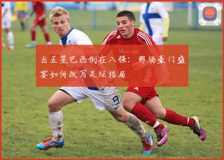 当五星巴西倒在八强：那场豪门盛宴如何改写足坛格局