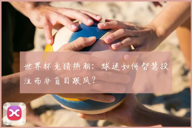 世界杯竞猜热潮:球迷如何智慧投注而非盲目跟风?