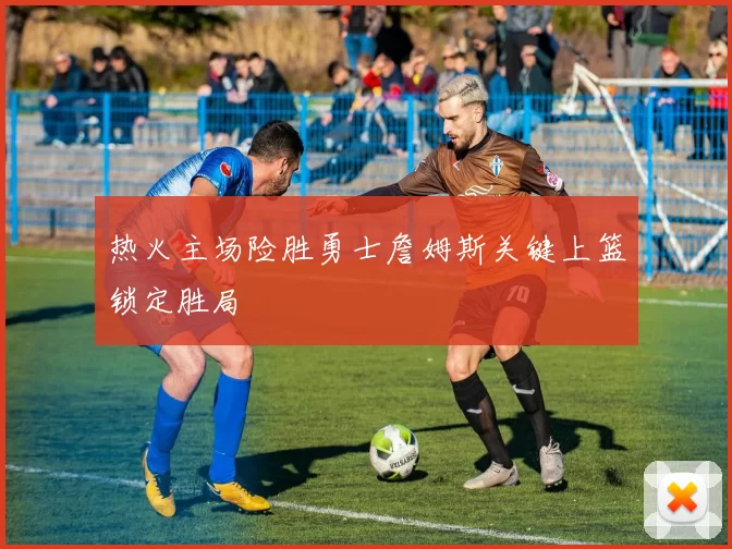 热火主场险胜勇士詹姆斯关键上篮锁定胜局