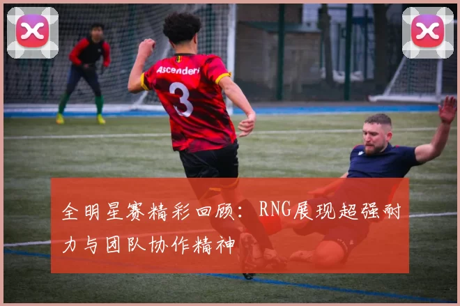 全明星赛精彩回顾：RNG展现超强耐力与团队协作精神
