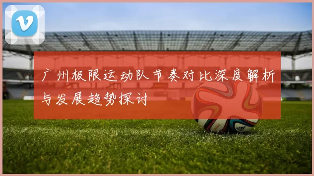 广州极限运动队节奏对比深度解析与发展趋势探讨