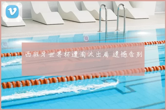 西班牙世界杯遭淘汰出局 遗憾告别