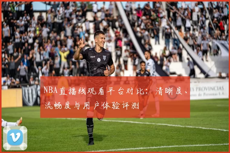 NBA直播线观看平台对比：清晰度、流畅度与用户体验评测