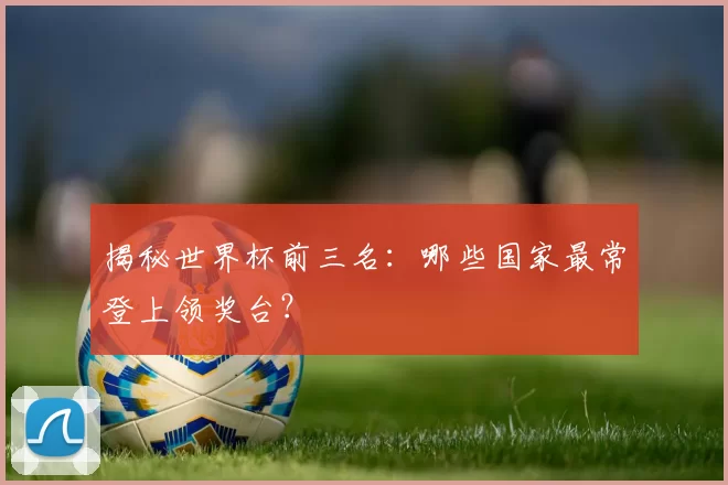 揭秘世界杯前三名：哪些国家最常登上领奖台？