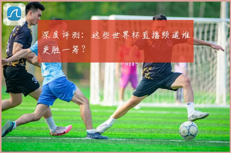 深度评测：这些世界杯直播频道谁更胜一筹？