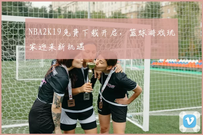 NBA2K19免费下载开启，篮球游戏玩家迎来新机遇