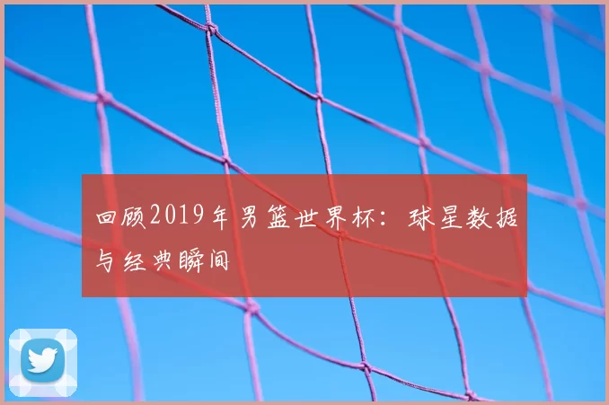 回顾2019年男篮世界杯:球星数据与经典瞬间