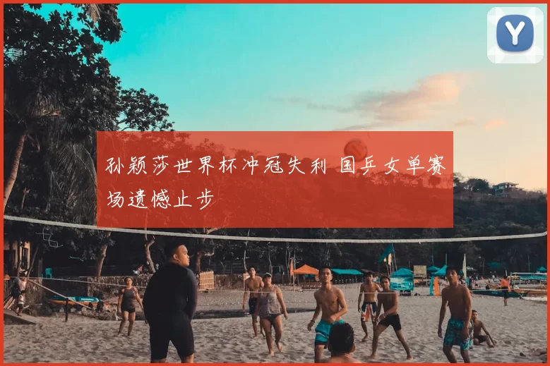 孙颖莎世界杯冲冠失利 国乒女单赛场遗憾止步