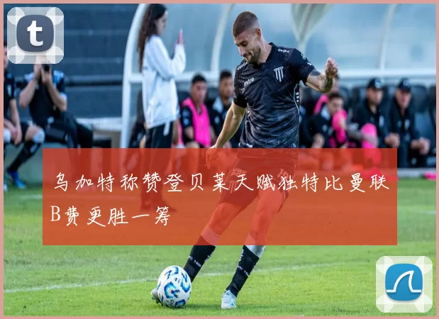 乌加特称赞登贝莱天赋独特比曼联B费更胜一筹