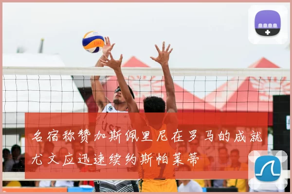 名宿称赞加斯佩里尼在罗马的成就尤文应迅速续约斯帕莱蒂