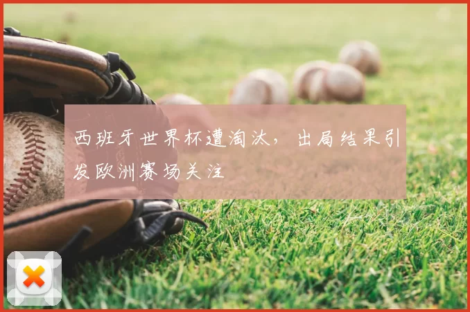 西班牙世界杯遭淘汰，出局结果引发欧洲赛场关注