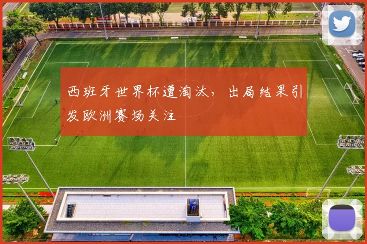 西班牙世界杯遭淘汰,出局结果引发欧洲赛场关注