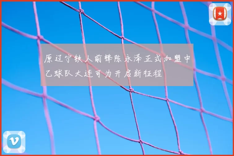 原辽宁铁人前锋陈永泽正式加盟中乙球队大连可为开启新征程