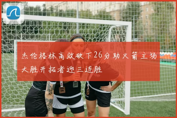 杰伦格林高效砍下26分助火箭主场大胜开拓者迎三连胜