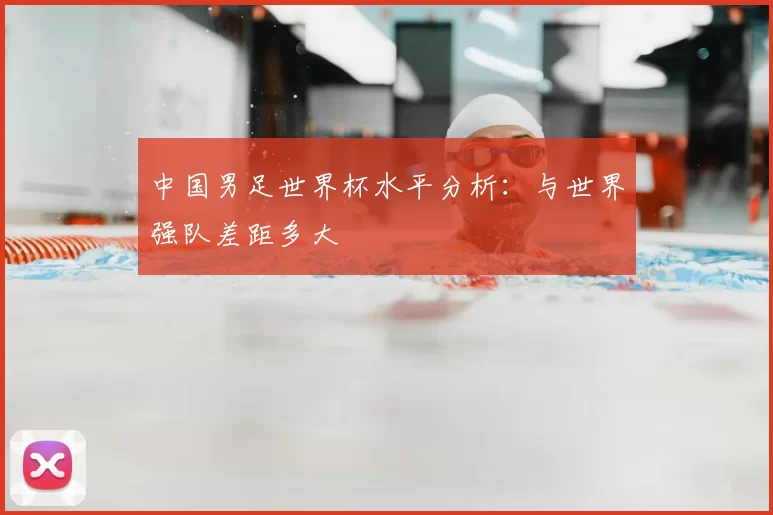 中国男足世界杯水平分析:与世界强队差距多大