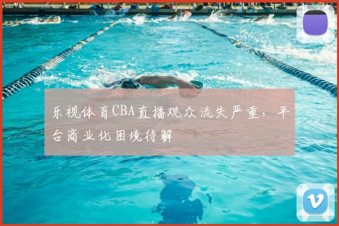 乐视体育CBA直播观众流失严重，平台商业化困境待解