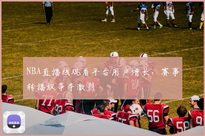 NBA直播线观看平台用户增长,赛事转播权争夺激烈