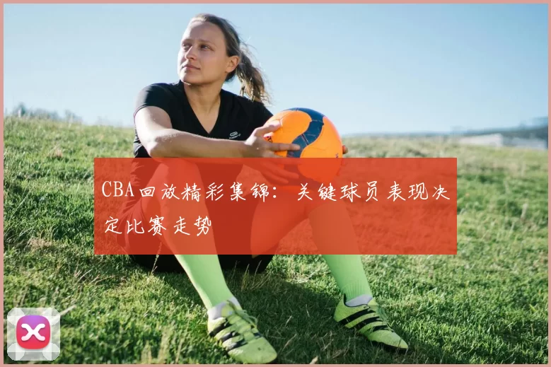 CBA回放精彩集锦：关键球员表现决定比赛走势