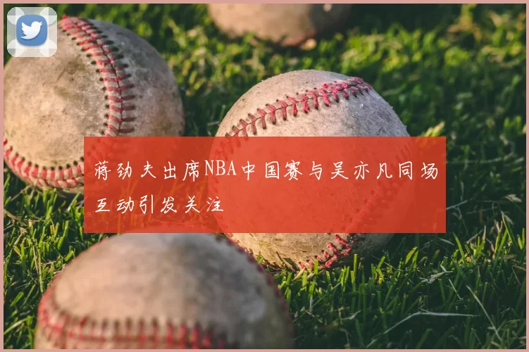 蒋劲夫出席NBA中国赛与吴亦凡同场互动引发关注