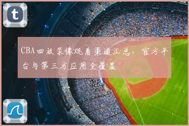 CBA回放录像观看渠道汇总，官方平台与第三方应用全覆盖